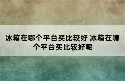 冰箱在哪个平台买比较好 冰箱在哪个平台买比较好呢